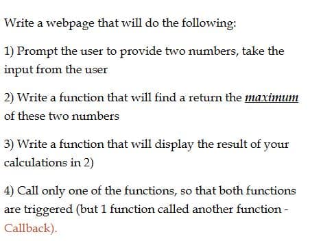 Write a webpage that will do the following:
1) Prompt the user to provide two numbers, take the
input from the user
2) Write a function that will find a return the maximum
of these two numbers
3) Write a function that will display the result of your
calculations in 2)
4) Call only one of the functions, so that both functions
are triggered (but 1 function called another function -
Callback).