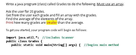 Write a java program (class) called Grades to do the following. Must use an array.
Ask the user for 20 grades.
Get from the user each grade and fill an array with the grades.
Find the average of the elements of the array.
Print how many grades are smaller than the average.
To get you started, your program code will begin as follows:
import java. util. *; //includes Scanner
public class Grades {
public static void main(String[] args) { //begins main method
