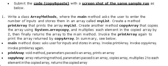 Submit the code (copy&paste) with a screen shot of the same sample run as
below.
1. Write a class ArrayMethods, where the main method asks the user to enter the
num ber of inputs and stores them in an array called myList. Create a method
printArray that prints the array myList. Create another method copyArray that copies
the array using System.arraycopy, and multiplies each element in the copied array by
2, then finally returns the array to the main method. Invoke the printarray again to
print the array returned by copyArray. In summary, see below.
main method does: asks user for inputs and stores in array. Invoke printArray. Invoke copyArray.
Invoke printArray again.
printArray: void method, parameters passed is an array, prints an array
copyArray: array-returningmethod, parameters passedis an array, copies array, multiplies 2 to each
element in the copied array, returnsthe copied array
