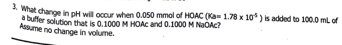 *. What change in pH will occur when 0.050 mmol of HOAC (Ka= 1.78 x 10 ) is added to 100.0 mL of
a buffer solution that is 0.1000 M HOẶC and 0.1000 M NaOAc?
Assume no change in volume.
