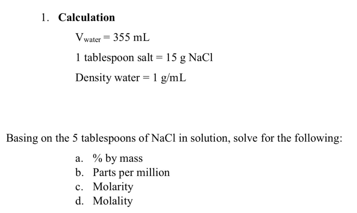 1. Calculation
Vwater = 355 mL
1 tablespoon salt = 15 g NaCl
Density water =1 g/mL
Basing on the 5 tablespoons of NaCl in solution, solve for the following:
a. % by mass
b. Parts
per
million
с. Molarity
d. Molality
