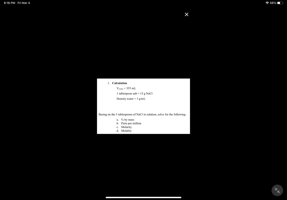 6:16 PM Fri Mar 4
* 56%
1. Calculation
Vwater= 355 mL
1 tablespoon salt = 15 g NaCl
Density water =1 g/mL
Basing on the 5 tablespoons of NaCl in solution, solve for the following:
% by mass
b. Parts per million
c. Molarity
d. Molality
a
