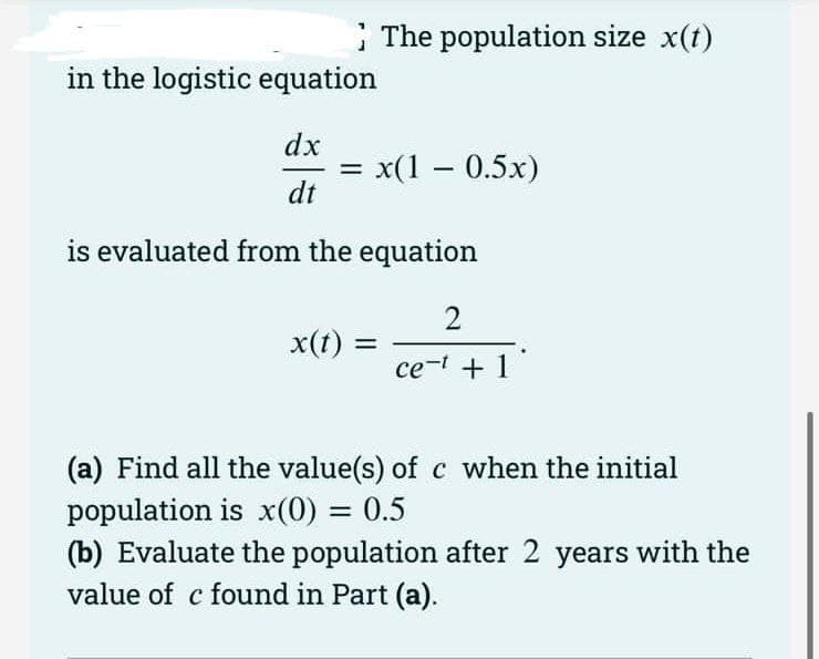 The population size x(t)
in the logistic equation
dx
x(1 – 0.5x)
dt
is evaluated from the equation
2
x(t)
ce-t +1
(a) Find all the value(s) of c when the initial
population is x(0) = 0.5
(b) Evaluate the population after 2 years with the
value of c found in Part (a).
%3D
