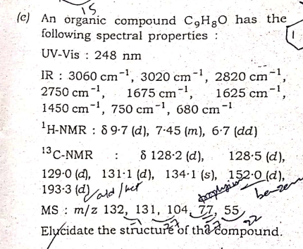 Ts.
(e) An organic compound C,H;O has the
following spectral properties :
UV-Vis : 248 nm
IR : 3060 cm¬, 3020 cm-, 2820 cm-',
1675 cm-,
1450 cm-', 750 cm-', 680 cm
2750 cm,
1625 cm
',
-1
'H-NMR : 8 9-7 (d), 7-45 (m), 6-7 (dd)
13 C-NMR
8 128-2 (d),
128-5 (d),
129-0 (d), 131·1 (d), 134·1 (s), 152-0 (d),
193-3 (d)ald he
MS : m/z 132, 131, 104, 77, 55
Elucidate the structure of tha čompound.
be-ze
