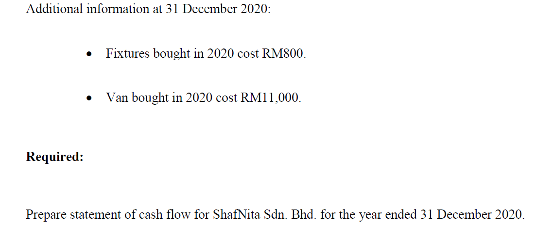 Additional information at 31 December 2020:
Fixtures bought in 2020 cost RM800.
Van bought in 2020 cost RM11,000.
Required:
Prepare statement of cash flow for ShafNita Sdn. Bhd. for the year ended 31 December 2020.
