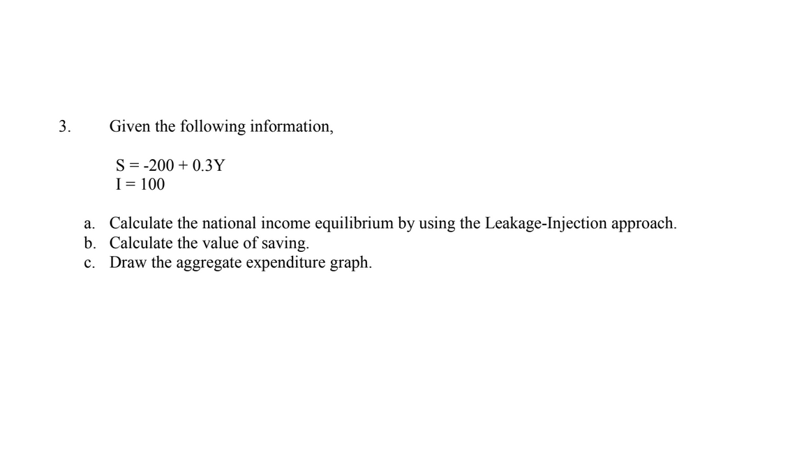 3.
Given the following information,
S = -200 + 0.3Y
I= 100
a. Calculate the national income equilibrium by using the Leakage-Injection approach.
b. Calculate the value of saving.
c. Draw the aggregate expenditure graph.
