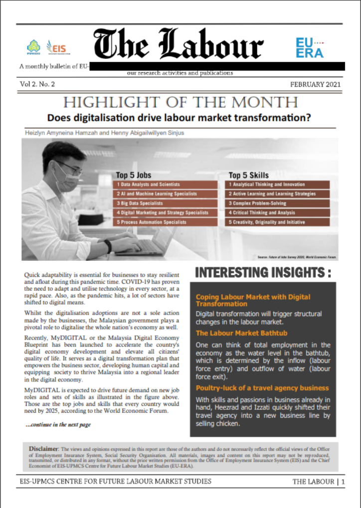 The Labour
EU..
ERA
SEIS
A monthly bulletin of EU-
our rescarch activities and publications
Vol 2. No. 2
FEBRUARY 2021
HIGHLIGHT OF THE MONTH
Does digitalisation drive labour market transformation?
Heizlyn Amyneina Hamzah and Henny Abigailwillyen Sinjus
wwwww
Top 5 Jobs
1 Data Analysts and Scientists
2 Al and Machine Learning Specialists
Top 5 Skills
1 Analytical Thinking and Innovation
2 Active Learning and Learning Strategies
3 Complex Problem-Solving
3 Big Data Specialists
4 Digital Marketing and Strategy Specialists
4 Critical Thinking and Analysis
5 Process Automation Specialists
5 Creativity, Originality and Initiative
See fure of Sey 2AUE faam la
INTERESTING INSIGHTS:
Quick adaptability is essential for businesses to stay resilient
and afloat during this pandemic time. COVID-19 has proven
the need to adapt and utilise technology in every sector, at a
rapid pace. Also, as the pandemic hits, a lot of sectors have
shifted to digital means.
Coping Labour Market with Digital
Transformation
Whilst the digitalisation adoptions are not a sole action
made by the businesses, the Malaysian government plays a
pivotal role to digitalise the whole nation's economy as well.
Digital transformation will trigger structural
changes in the labour market.
The Labour Market Bathtub
Recently, MyDIGITAL or the Malaysia Digital Economy
Blueprint has been launched to accelerate the country's
digital economy development and elevate all citizens
quality of life. It serves as a digital transformation plan that
empowers the business sector, developing human capital and
equipping society to thrive Malaysia into a regional leader
in the digital economy.
One can think of total employment in the
economy as the water level in the bathtub,
which is determined by the inflow (labour
force entry) and outflow of water (labour
force exit).
Poultry-luck of a travel agency business
MYDIGITAL is expected to drive future demand on new job
roles and sets of skills as illustrated in the figure above.
Those are the top jobs and skills that every country would
need by 2025, according to the World Economic Forum.
With skills and passions in business already in
hand, Heezrad and Izzati quickly shifted their
travel agency into a new business line by
selling chicken.
..continue in the next page
Disclaimer: The views and opinions expressed in this report are those of the authors and do not necessarily reflect the official views of the Office
of Employment Insurance System, Social Security Organisation. All materials, images and content on this report may not be reproduced,
transmitted, or distributed in any format, without the prior written permission from the Office of Employment Insurance System (EIS) and the CChief
Economist of EIs-UPMCS Centre for Future Labour Market Studies (EU-ERA).
EIS-UPMCS CENTRE FOR FUTURE LABOUR MARKET STUDIES
THE LABOUR | 1
