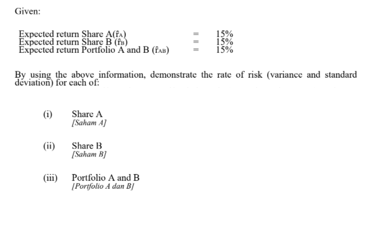 Given:
Expected return Share A(fa)
Expected return Share B (fB)
Expected return Portfolio A and B (faB)
15%
15%
15%
By using the above information, demonstrate the rate of risk (variance and standard
déviation) for each of:
(i)
Share A
[Saham A]
(ii)
Share B
[Saham B]
(iii) Portfolio A and B
[Portfolio A dan BỊ
I| ||||
