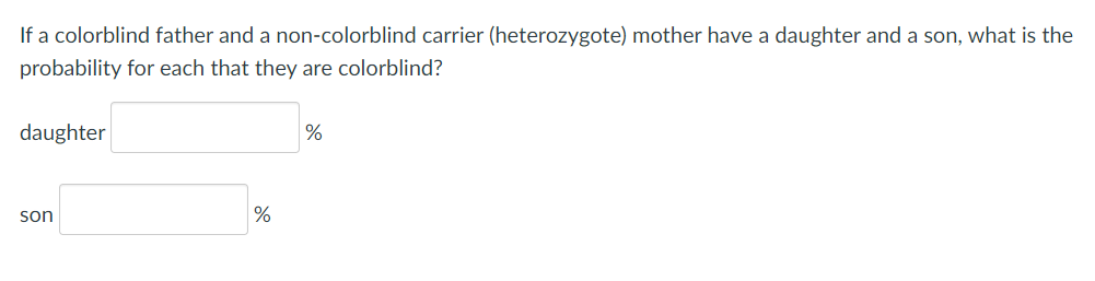 If a colorblind father and a non-colorblind carrier (heterozygote) mother have a daughter and a son, what is the
probability for each that they are colorblind?
daughter
%
son
%
