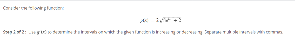 Consider the following function:
g(x) = 2/8e6x +2
Step 2 of 2: Use g'(x) to determine the intervals on which the given function is increasing or decreasing. Separate multiple intervals with commas.
