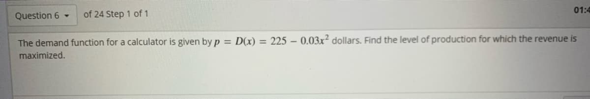 01:4
Question 6 -
of 24 Step 1 of 1
The demand function for a calculator is given by p = D(x) = 225 – 0.03x? dollars. Find the level of production for which the revenue is
maximized.
