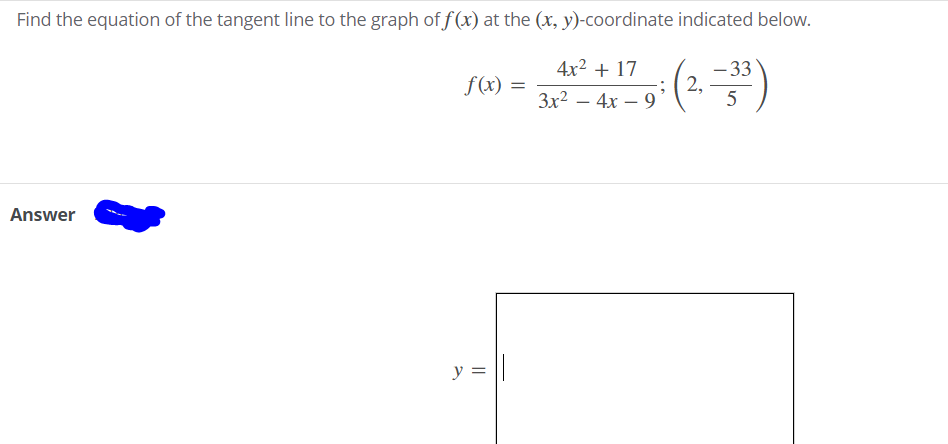 Find the equation of the tangent line to the graph of f(x) at the (x, y)-coordinate indicated below.
- 33
2,
5
4x2 + 17
f(x)
3x2 – 4x – 9
Answer
y = ||

