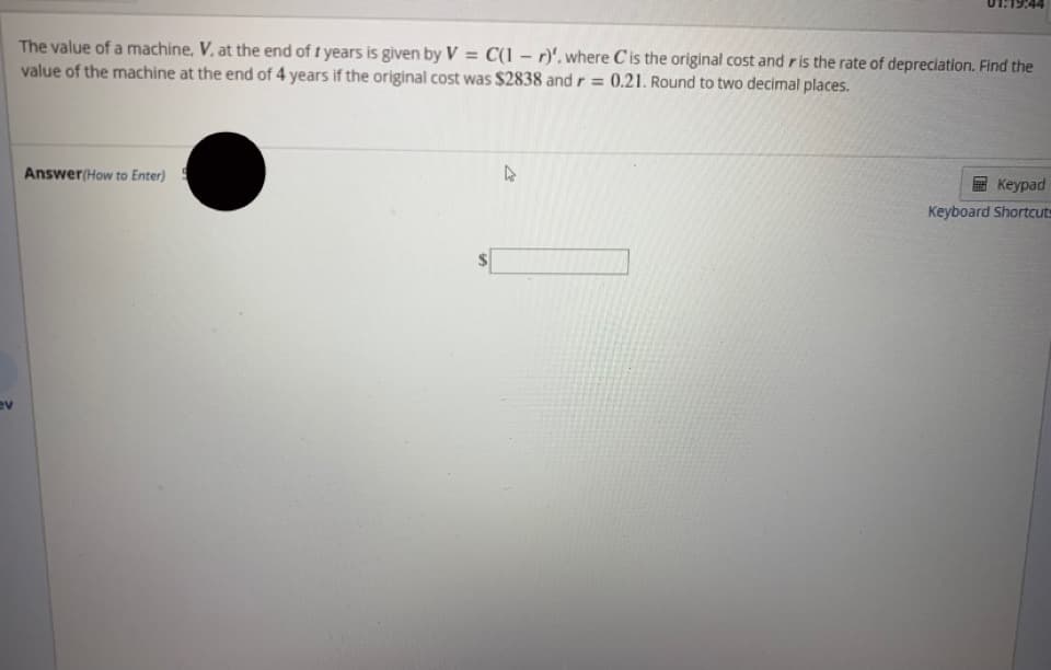The value of a machine, V, at the end of t years is given by V = C(1 – r)', where Cis the original cost and ris the rate of depreciation. Find the
value of the machine at the end of 4 years if the original cost was $2838 and r = 0.21. Round to two decimal places.
Answer(How to Enter)
Keypad
Keyboard Shortcuts
ev
%24
