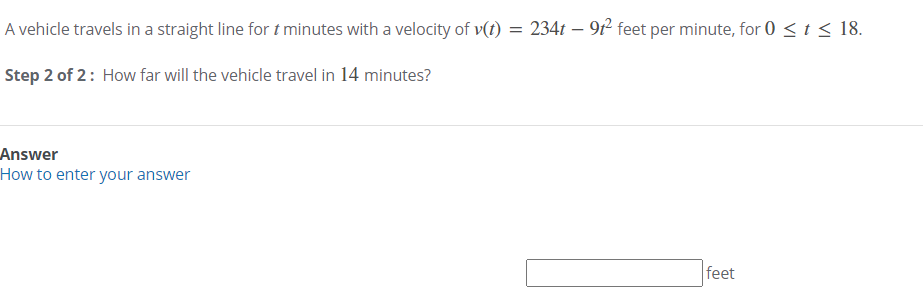 A vehicle travels in a straight line for t minutes with a velocity of v(t) = 234t – 9f² feet per minute, for 0 < t < 18.
Step 2 of 2: How far will the vehicle travel in 14 minutes?
Answer
How to enter your answer
feet
