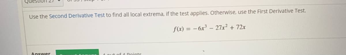 Use the Second Derivative Test to find all local extrema, if the test applies. Otherwise, use the First Derivative Test.
f(x) = – 6x³ – 27x² + 72x
Answer
A Qut of A Doints
