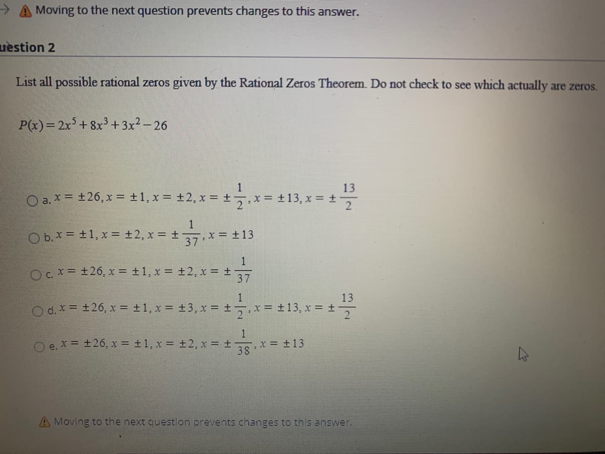 List all possible rational zeros given by the Rational Zeros Theorem. Do not check to see which actually are zeros.
P(x)= 2x+8x3+ 3x2 - 26
1
13
O a. * = +26, x = +1, x = ±2, x = +
7.x= +13, x = ±
O b. X = +1, x = +2, x = + x= ±13
37
1
Oc.x= +26, x = +1, x = ±2,x =
37
13
Od.x= +26, x = ±1, x = +3, x = ± x = ±13, x = ±
O e. x = +26, x = ±1, x = +2, x +
x = +13
38
