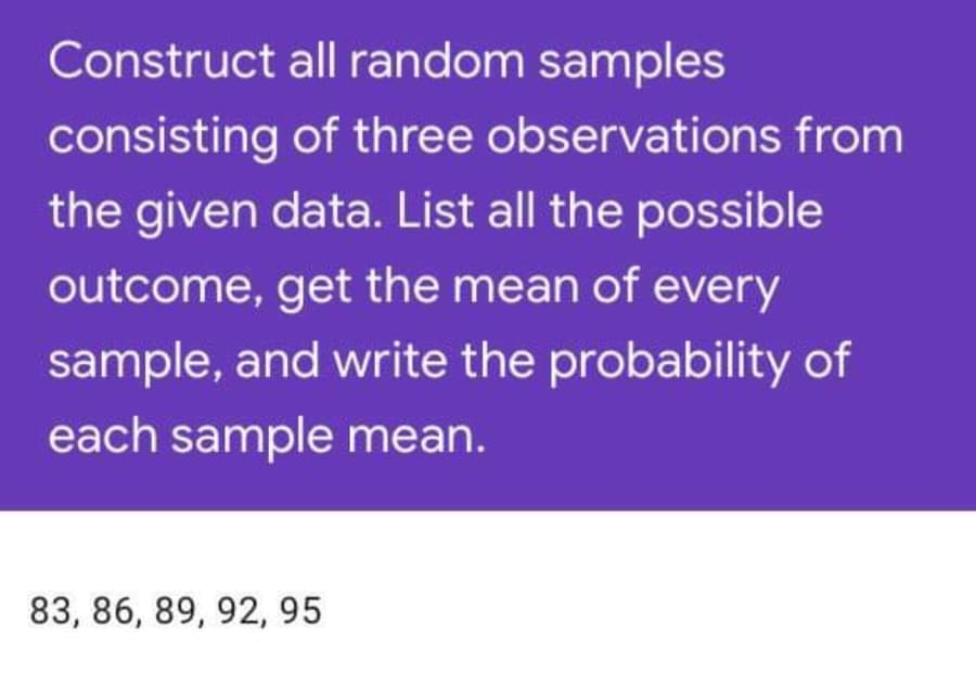 Construct all random samples
consisting of three observations from
the given data. List all the possible
outcome, get the mean of every
sample, and write the probability of
each sample mean.
83, 86, 89, 92, 95
