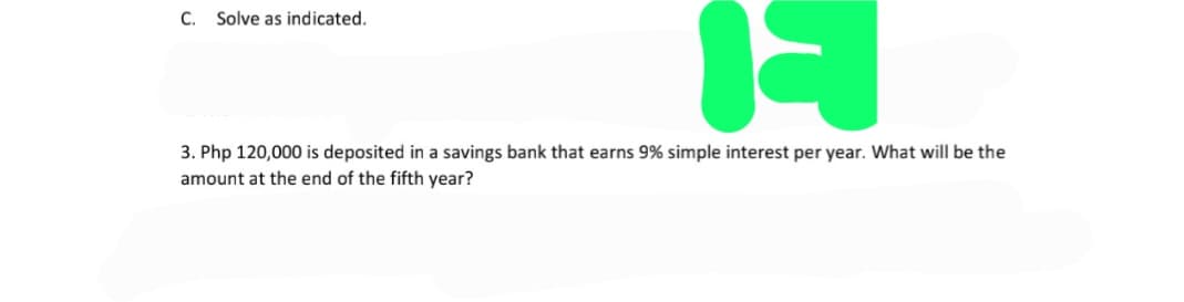 C. Solve as indicated.
3. Php 120,000 is deposited in a savings bank that earns 9% simple interest per year. What will be the
amount at the end of the fifth year?
