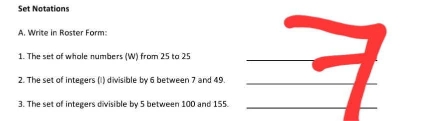 Set Notations
A. Write in Roster Form:
1. The set of whole numbers (W) from 25 to 25
2. The set of integers (1) divisible by 6 between 7 and 49.
3. The set of integers divisible by 5 between 100 and 155.
