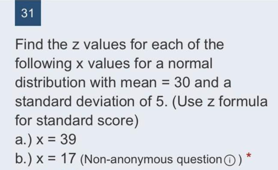 31
Find the z values for each of the
following x values for a normal
distribution with mean = 30 and a
standard deviation of 5. (Use z formula
for standard score)
a.) x = 39
b.) x = 17 (Non-anonymous questionO) *
