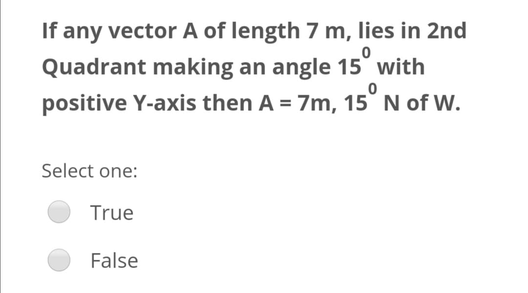 If any vector A of length 7 m, lies in 2nd
Quadrant making an angle 15° with
positive Y-axis then A = 7m, 15° N of W.
%3D
Select one:
True
False
