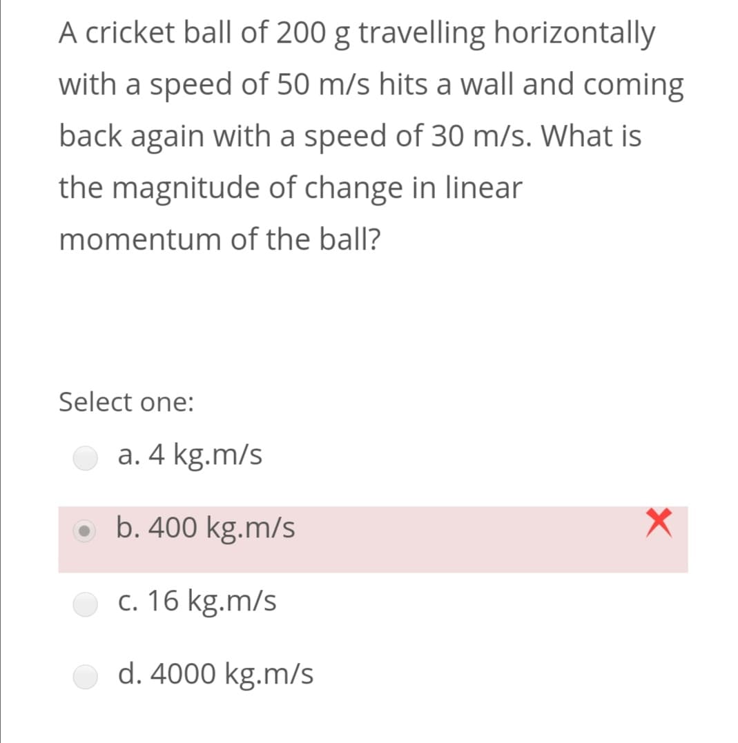 A cricket ball of 200 g travelling horizontally
with a speed of 50 m/s hits a wall and coming
back again with a speed of 30 m/s. What is
the magnitude of change in linear
momentum of the ball?
Select one:
a. 4 kg.m/s
b. 400 kg.m/s
c. 16 kg.m.
d. 4000 kg.m/s
