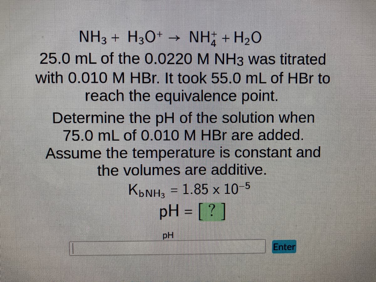 NH3 + H3O+ → NH; + H2O
25.0 mL of the 0.0220 M NH3 was titrated
with 0.010 M HBr. It took 55.0 mL of HBr to
reach the equivalence point.
Determine the pH of the solution when
75.0 mL of 0.010 M HBr are added.
Assume the temperature is constant and
the volumes are additive.
K₂NH₂ = 1.85 x 10-5
pH = [?]
pH
Enter