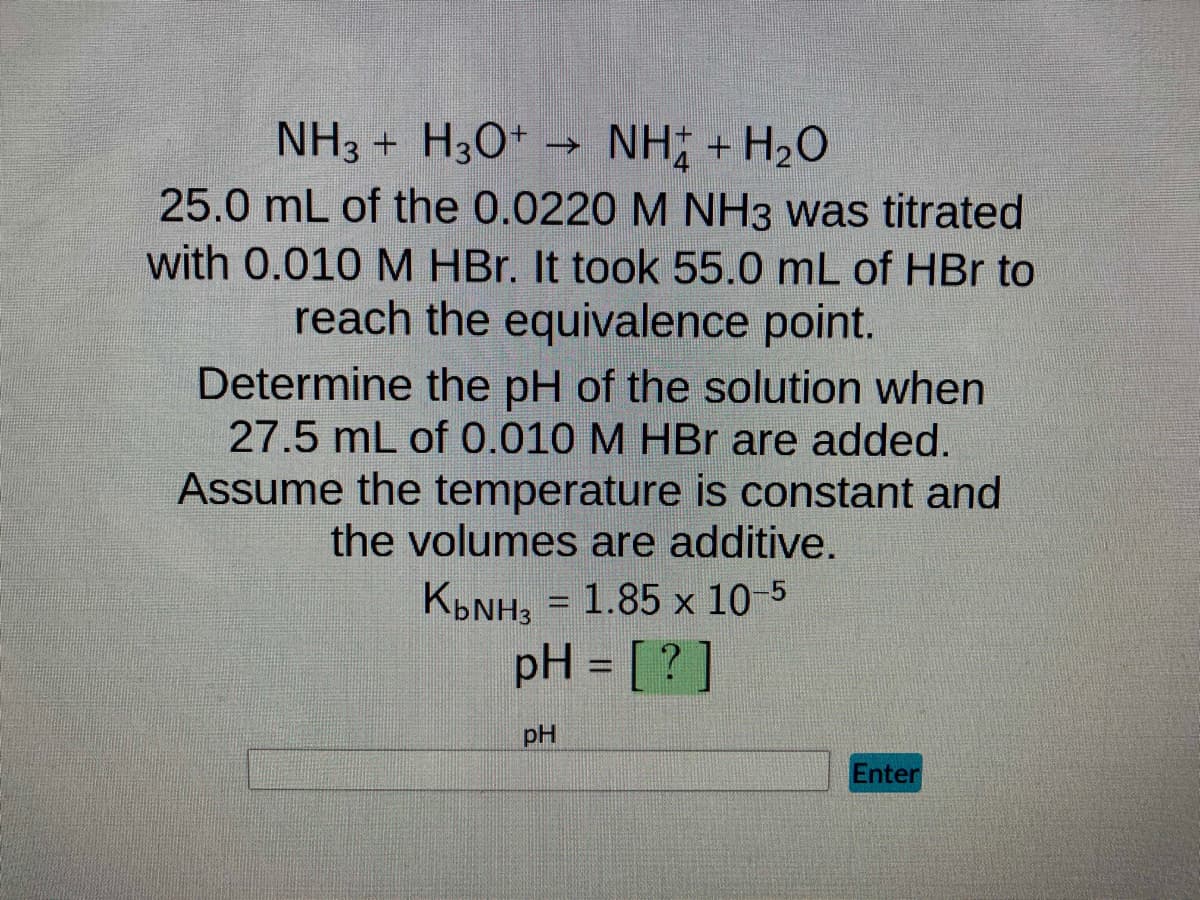 NH3 + H3O+ →>
NH; + H2O
25.0 mL of the 0.0220 M NH3 was titrated
with 0.010 M HBr. It took 55.0 mL of HBr to
reach the equivalence point.
Determine the pH of the solution when
27.5 mL of 0.010 M HBr are added.
Assume the temperature is constant and
the volumes are additive.
K₂NH3 = 1.85 x 10-5
pH = [?]
pH
Enter
