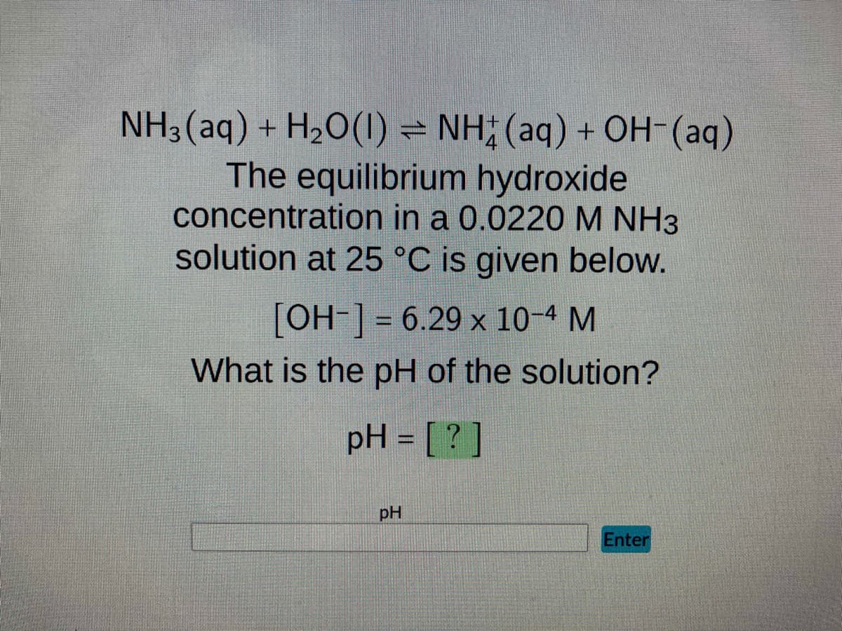 NH3(aq) + H₂O(1) = NH(aq) + OH- (aq)
The equilibrium hydroxide
concentration in a 0.0220 M NH3
solution at 25 °C is given below.
[OH-] = 6.29 x 10-4 M
What is the pH of the solution?
pH = [?
pH
Enter