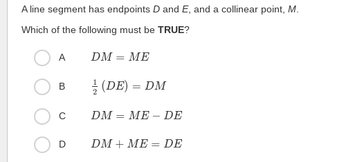 A line segment has endpoints D and E, and a collinear point, M.
Which of the following must be TRUE?
A
DM = ME
(DE) = DM
В
C
DM = ME – DE
D
DM + ME = DE
