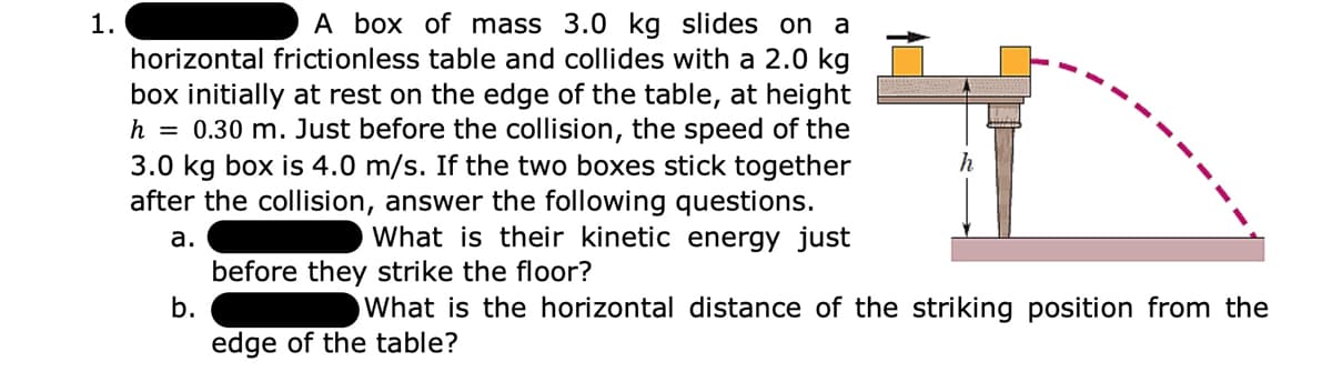 A box of mass 3.0 kg slides on a
horizontal frictionless table and collides with a 2.0 kg
box initially at rest on the edge of the table, at height
h = 0.30 m. Just before the collision, the speed of the
3.0 kg box is 4.0 m/s. If the two boxes stick together
after the collision, answer the following questions.
What is their kinetic energy just
1.
h
а.
before they strike the floor?
b.
What is the horizontal distance of the striking position from the
edge of the table?
