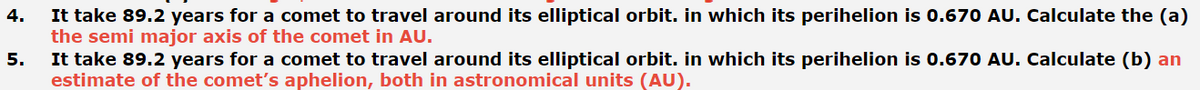 It take 89.2 years for a comet to travel around its elliptical orbit. in which its perihelion is 0.670 AU. Calculate the (a)
the semi major axis of the comet in AU.
It take 89.2 years for a comet to travel around its elliptical orbit. in which its perihelion is 0.670 AU. Calculate (b) an
estimate of the comet's aphelion, both in astronomical units (AU).
4.
5.
