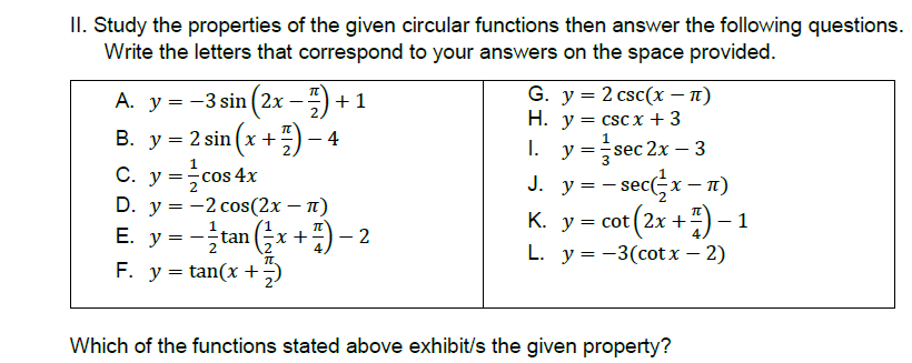 II. Study the properties of the given circular functions then answer the following questions.
Write the letters that correspond to your answers on the space provided.
G. у %3D 2 csc(x — п)
H. y = cscx +3
y =sec 2x – 3
A. y = -3 sin ( 2x -) + 1
2.
B. y = 2 sin (x +:)-
C. y =cos 4x
D. y = -2 cos(2x – n)
E. y = -tan (x +) - 2
I.
J. y = - sec(x- n)
K. y = cot (2x +÷) – 1
L. у%3D —3(сot х — 2)
К.
2х +
F. y = tan(x +;)
Which of the functions stated above exhibit/s the given property?
