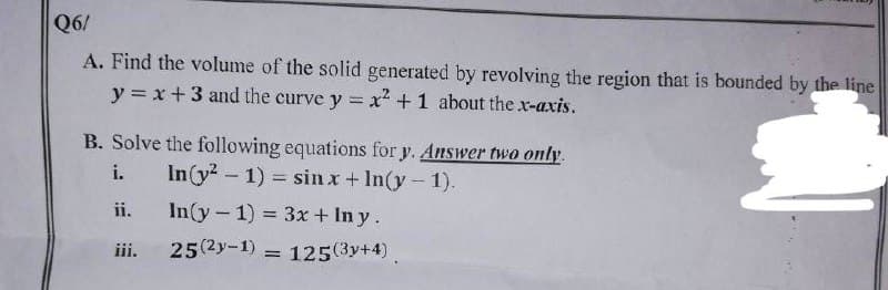 Q6/
A. Find the volume of the solid generated by revolving the region that is bounded by the line
y = x + 3 and the curve y = x² +1 about the x-axis.
B. Solve the following equations for y. Answer two only.
In(y²-1) = sin x + In(y-1).
i.
In(y-1) = 3x + Iny.
25(2-1) 125(3y+4)
ii.
iii.
=