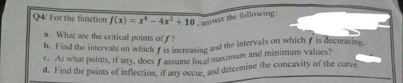 Q4/ For the function f(x) = x - 4x³ + 10.answer the following:
a. What are the critical points off?
b. Find the intervals on which f is increasing and the intervals on which f is decreasing.
c. At what points, if any, does f assume local maximum and minimum values?
d. Find the points of inflection, if any occur, and determine the concavity of the curve."