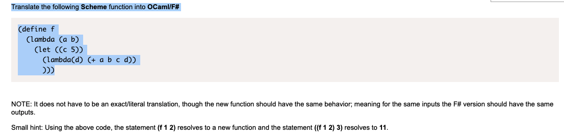 Translate the following Scheme function into oCaml/F#
(define f
(lambda (a b)
(let ((c 5))
(lambda(d) (+ a b c d))
NOTE: It does not have to be an exact/literal translation, though the new function should have the same behavior; meaning for the same inputs the F# version should have the same
outputs.
Small hint: Using the above code, the statement (f 1 2) resolves to a new function and the statement ((f 1 2) 3) resolves to 11.
