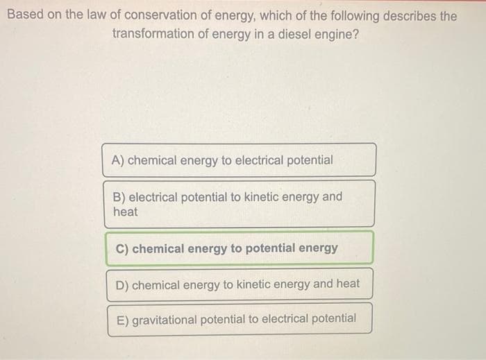 Based on the law of conservation of energy, which of the following describes the
transformation of energy in a diesel engine?
A) chemical energy to electrical potential
B) electrical potential to kinetic energy and
heat
C) chemical energy to potential energy
D) chemical energy to kinetic energy and heat
E) gravitational potential to electrical potential
