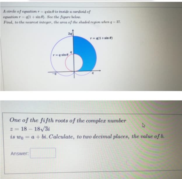 A circle of equation r =
equation r = q(1 + sin 6). See the figure below.
Find, to the nearest integer, the area of the shaded region when q -= 37.
q sin ở is inside a cardioid of
%3D
29
T(1+ sin 0)
rq sine
One of the fifth roots of the complex number
z = 18 - 18/3i
is wo = a + bi. Calculate, to two decimal places, the value of b.
%3D
Answer:
