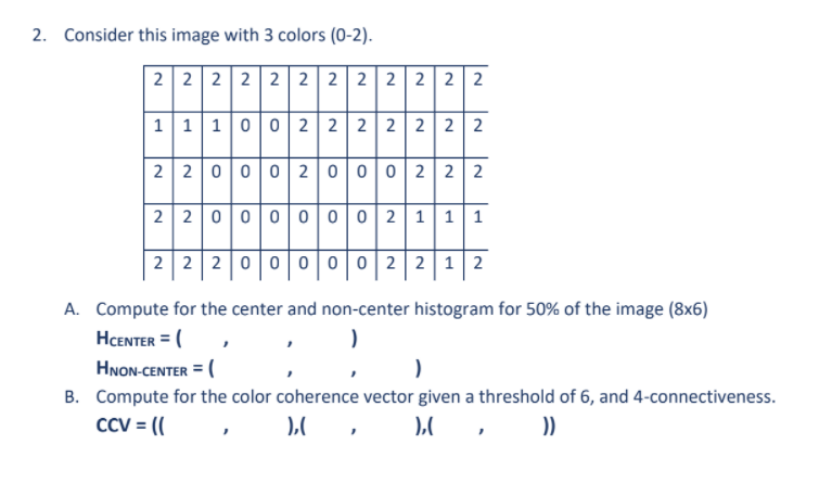 2. Consider this image with 3 colors (0-2).
2 2 2 2 2 2 2 2 2 2 2 2
111002 2 2 2 2 2 2
2 2 0 00 2 0002 2 2
2 2 0000002 | 1|11
2 2 2 00 0002 2 | 12
A. Compute for the center and non-center histogram for 50% of the image (8x6)
HCENTER = (
HNON-CENTER = (
B. Compute for the color coherence vector given a threshold of 6, and 4-connectiveness.
CCV = ((

