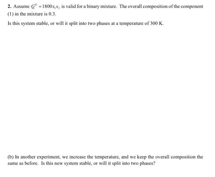 2. Assume G* =1800x,x, is valid for a binary mixture. The overall composition of the component
(1) in the mixture is 0.3.
Is this system stable, or will it split into two phases at a temperature of 300 K.
(b) In another experiment, we increase the temperature, and we keep the overall composition the
same as before. Is this new system stable, or will it split into two phases?
