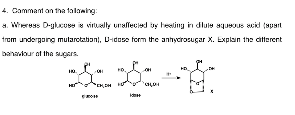4. Comment on the following:
a. Whereas D-glucose is virtually unaffected by heating in dilute aqueous acid (apart
from undergoing mutarotation), D-idose form the anhydrosugar X. Explain the different
behaviour of the sugars.
он
OH
HQ,
OH
но.,
OH
HO..
H+
HO
HO
*CH¿OH
но
"CH,OH
gluco se
idose
