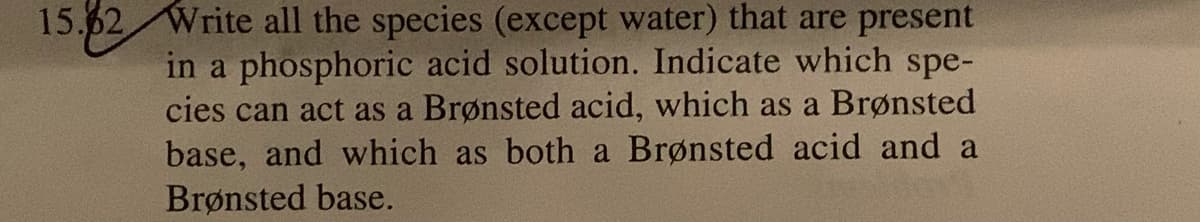 15.62 Write all the species (except water) that are present
in a phosphoric acid solution. Indicate which spe-
cies can act as a Brønsted acid, which as a Brønsted
base, and which as both a Brønsted acid and a
Brønsted base.
