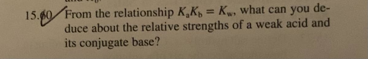 15.60 From the relationship K,K, = Kw, what can you de-
%3D
duce about the relative strengths of a weak acid and
its conjugate base?
