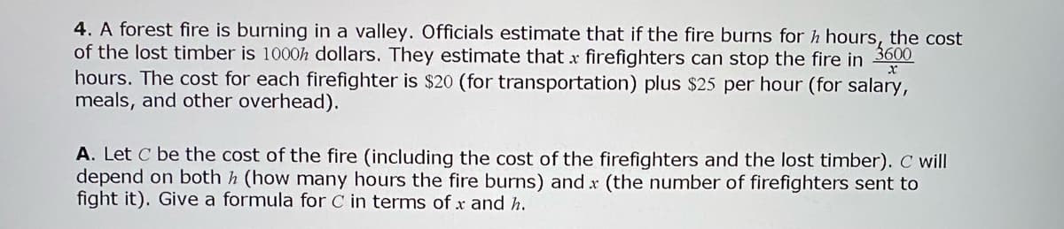 4. A forest fire is burning in a valley. Officials estimate that if the fire burns for h hours, the cost
of the lost timber is 1000h dollars. They estimate that x firefighters can stop the fire in
hours. The cost for each firefighter is $20 (for transportation) plus $25 per hour (for salary,
meals, and other overhead).
3600
A. Let C be the cost of the fire (including the cost of the firefighters and the lost timber). C will
depend on both h (how many hours the fire burns) and x (the number of firefighters sent to
fight it). Give a formula for C in terms of x and h.
