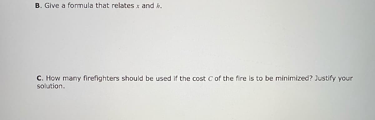 B. Give a formula that relates x and h.
C. How many firefighters should be used if the cost C of the fire is to be minimized? Justify your
solution.
