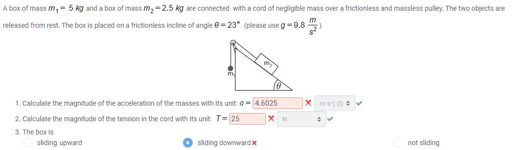 A box of mass m, = 5 kg and a box of mass m,=2.5 kg are connected with a cord of negligible mass over a frictionless and massless pulley. The two objects are
released from rest. The box is placed on a frictionless incline of angle 0 = 23°. (please use g = 9.8
m.
m.
1. Calculate the magnitude of the acceleration of the masses with its unit: a = 4.6025
X m s^(-2) v
2. Calculate the magnitude of the tension in the cord with its unit: T= 25
X N
3. The box is
sliding upward
sliding downwardx
not sliding
