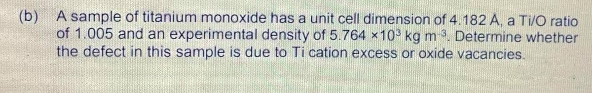 (b) A sample of titanium monoxide has a unit cell dimension of 4.182 A, a Ti/O ratio
of 1.005 and an experimental density of 5.764 x10° kg m. Determine whether
the defect in this sample is due to Ti cation excess or oxide vacancies.
