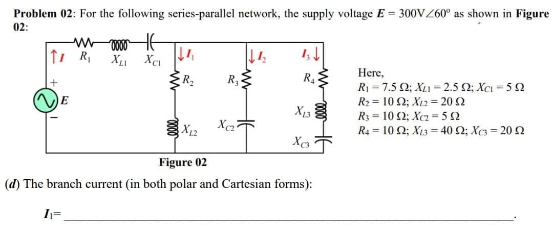 Problem 02: For the following series-parallel network, the supply voltage E 300VZ60° as shown in Figure
02:
X1 XcI
Here,
R1 = 7.5 Q; XL1 = 2.5 Q; XCI = 5 2
R2 = 10 Q; X12 = 20 2
R3 = 10 Q; Xc2= 5 2
R4 = 10 2; XL3 = 40 Q; Xc3 = 20 2
R2
R3
R4
E
X13
Figure 02
(d) The branch current (in both polar and Cartesian forms):
