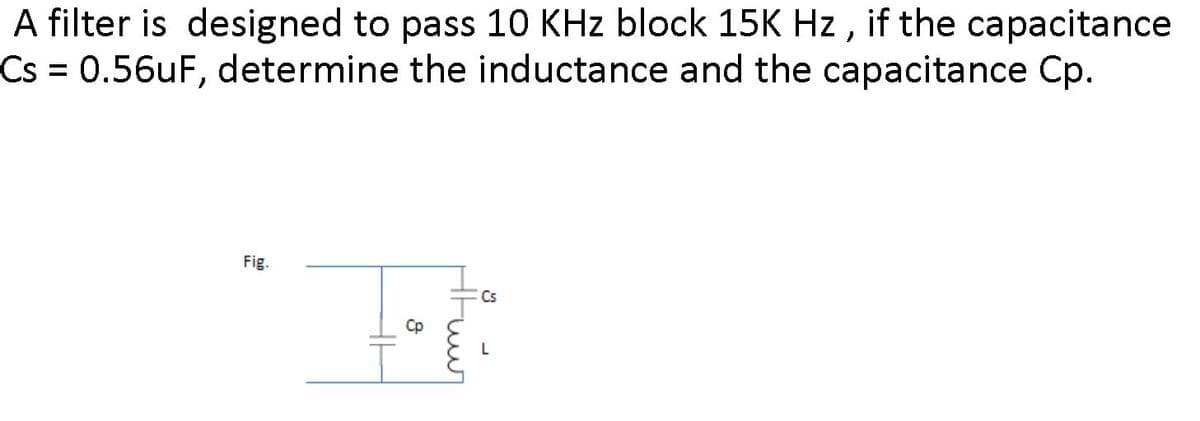 A filter is designed to pass 10 KHz block 15K Hz , if the capacitance
Cs 0.56UF, determine the inductance and the capacitance Cp.
%3D
Fig.
Cs
L
