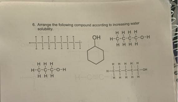 6. Arrange the following compound according to increasing water
solubility.
H HHH
III I
Н-с-с-с-с-о-н
HH H H
OH
H H H
H-C-C-C-o-H
H H HHH
H-C-C-C-C-C-OH
HHH
H-CEC
HHHH H
